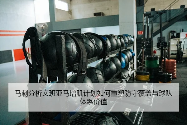 马刺分析文班亚马增肌计划如何重塑防守覆盖与球队体系价值
