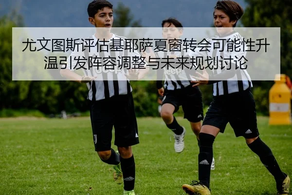 尤文图斯评估基耶萨夏窗转会可能性升温引发阵容调整与未来规划讨论
